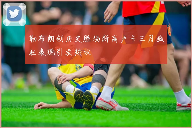勒布朗创历史胜场新高卢卡三月疯狂表现引发热议