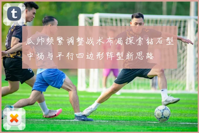 瓜帅频繁调整战术布局探索钻石型中场与平行四边形阵型新思路