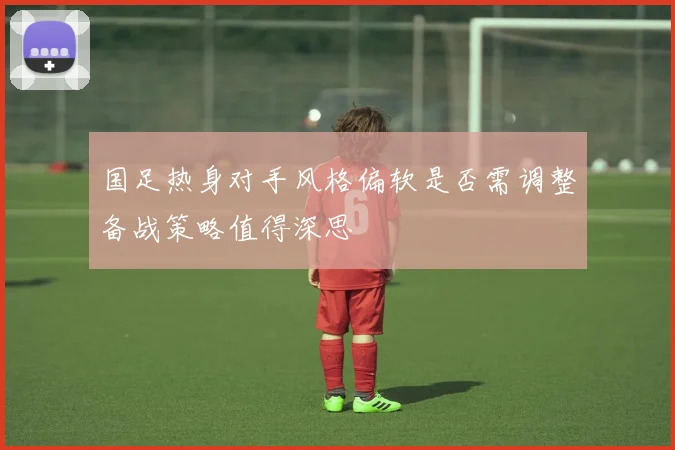 国足热身对手风格偏软是否需调整备战策略值得深思
