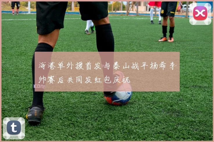 海港单外援首发与泰山战平杨希李帅赛后共同发红包庆祝