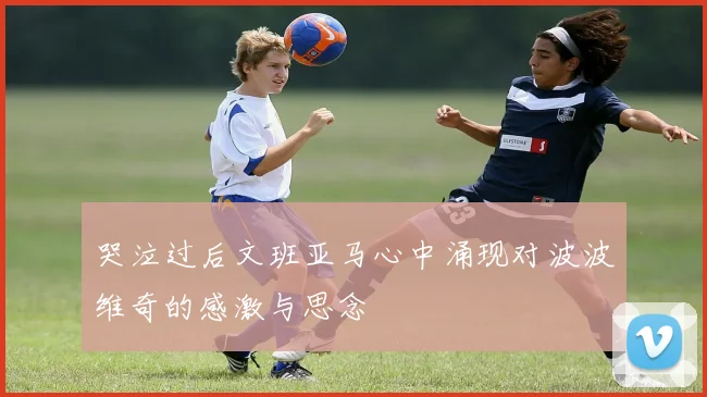 哭泣过后文班亚马心中涌现对波波维奇的感激与思念