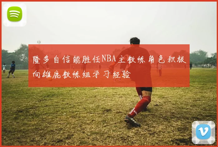 隆多自信能胜任NBA主教练角色积极向雄鹿教练组学习经验