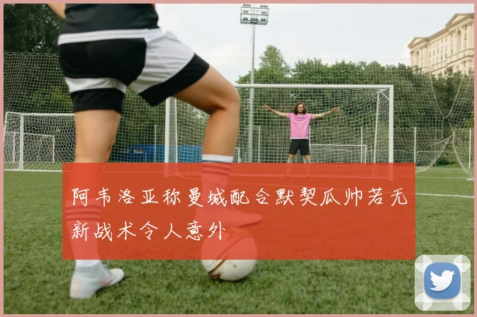 阿韦洛亚称曼城配合默契瓜帅若无新战术令人意外