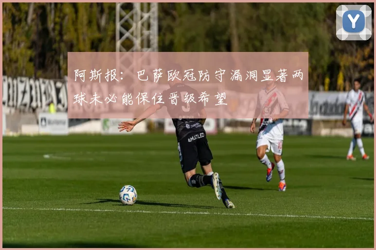 阿斯报：巴萨欧冠防守漏洞显著两球未必能保住晋级希望