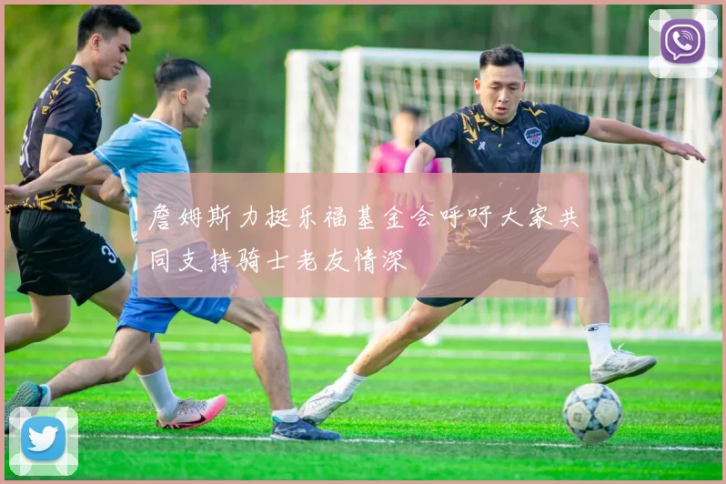 詹姆斯力挺乐福基金会呼吁大家共同支持骑士老友情深