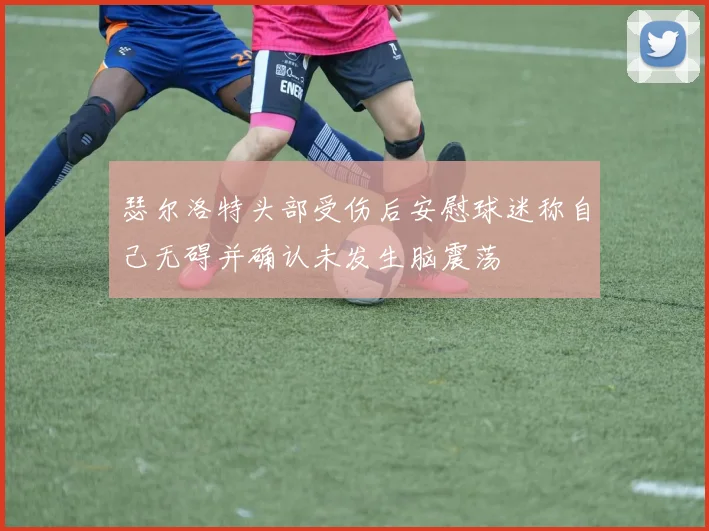 瑟尔洛特头部受伤后安慰球迷称自己无碍并确认未发生脑震荡