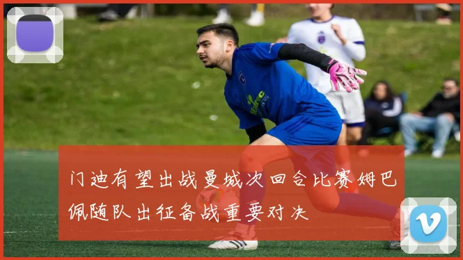 门迪有望出战曼城次回合比赛姆巴佩随队出征备战重要对决