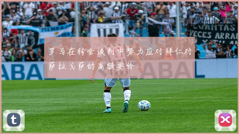 罗马在转会谈判中努力应对拜仁对萨拉戈萨的高额要价