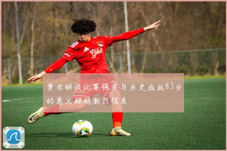 费尔顿谈比赛强度与历史成就83分的意义超越激烈程度