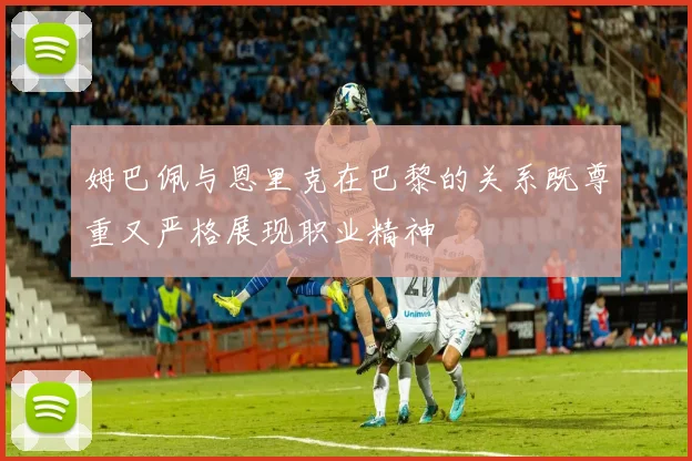 姆巴佩与恩里克在巴黎的关系既尊重又严格展现职业精神