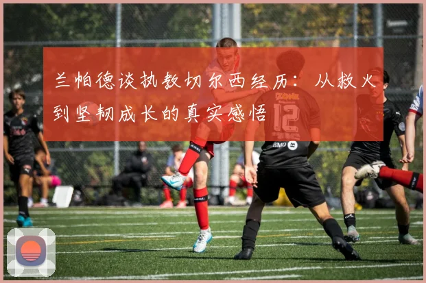 兰帕德谈执教切尔西经历：从救火到坚韧成长的真实感悟