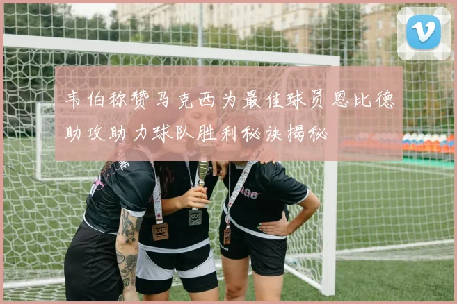 韦伯称赞马克西为最佳球员恩比德助攻助力球队胜利秘诀揭秘