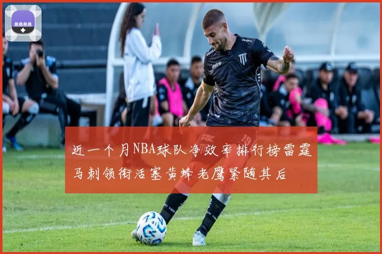 近一个月NBA球队净效率排行榜雷霆马刺领衔活塞黄蜂老鹰紧随其后
