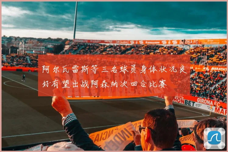 阿尔瓦雷斯等三名球员身体状况良好有望出战阿森纳次回合比赛